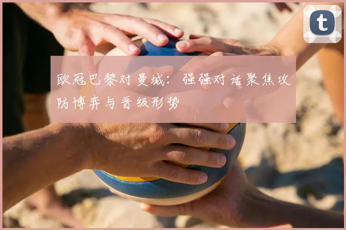 欧冠巴黎对曼城：强强对话聚焦攻防博弈与晋级形势