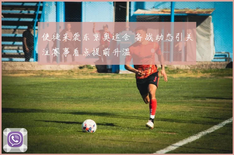 使徒来袭东京奥运会 备战动态引关注赛事看点提前升温