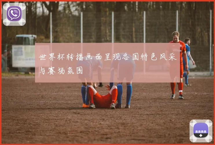 世界杯转播画面呈现各国特色风采与赛场氛围