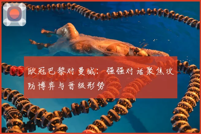 欧冠巴黎对曼城：强强对话聚焦攻防博弈与晋级形势