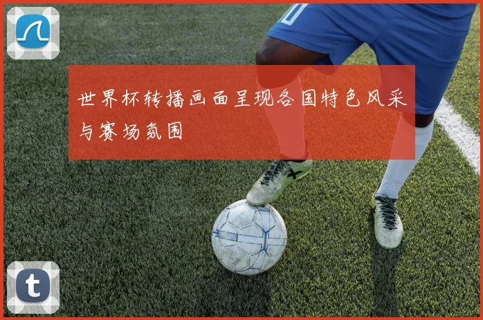 世界杯转播画面呈现各国特色风采与赛场氛围