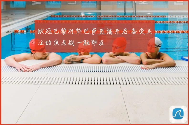 欧冠巴黎对阵巴萨直播开启 备受关注的焦点战一触即发