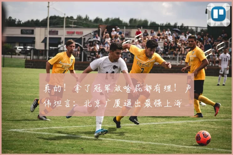 真的!拿了冠军放啥屁都有理!卢伟坦言:北京广厦逼出最强上海