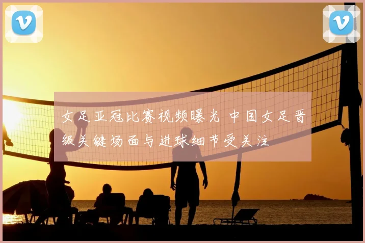 女足亚冠比赛视频曝光 中国女足晋级关键场面与进球细节受关注