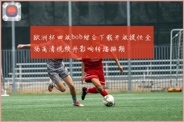 欧洲杯回放bob综合下载开放提供全场高清视频并影响转播排期