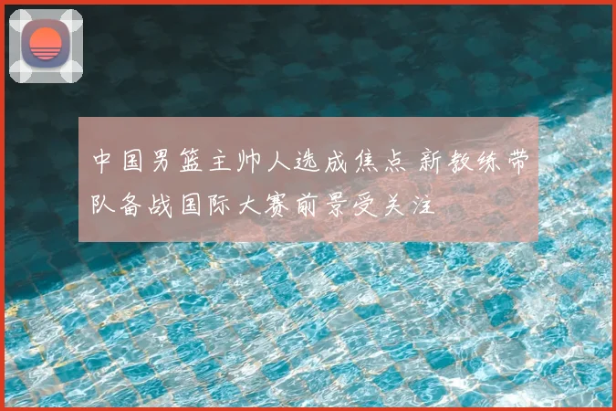 中国男篮主帅人选成焦点 新教练带队备战国际大赛前景受关注