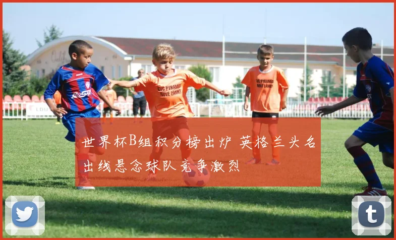 世界杯B组积分榜出炉 英格兰头名出线悬念球队竞争激烈