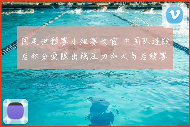 国足世预赛小组赛收官 中国队连败后积分受限出线压力加大与后续赛程看点