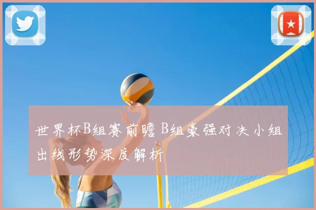 世界杯B组赛前瞻 B组豪强对决小组出线形势深度解析