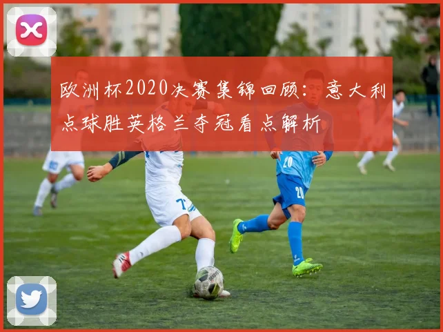 欧洲杯2020决赛集锦回顾：意大利点球胜英格兰夺冠看点解析