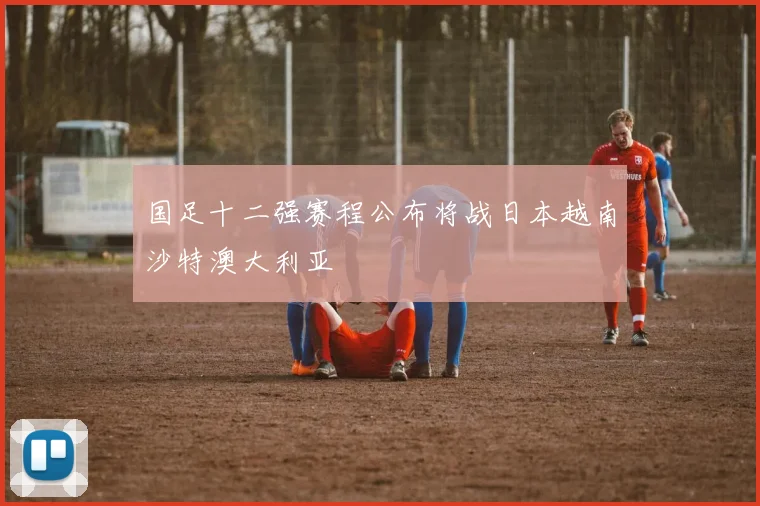 国足十二强赛程公布将战日本越南沙特澳大利亚