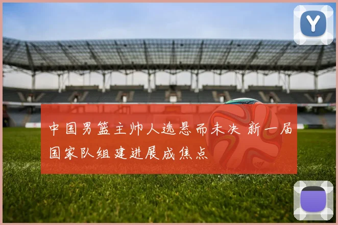 中国男篮主帅人选悬而未决 新一届国家队组建进展成焦点