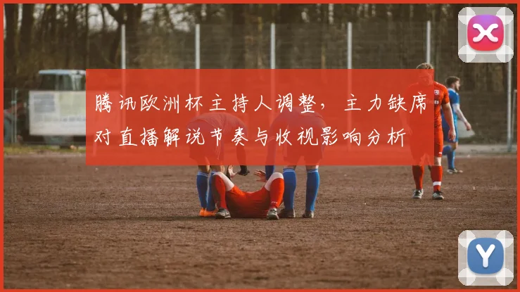 腾讯欧洲杯主持人调整,主力缺席对直播解说节奏与收视影响分析
