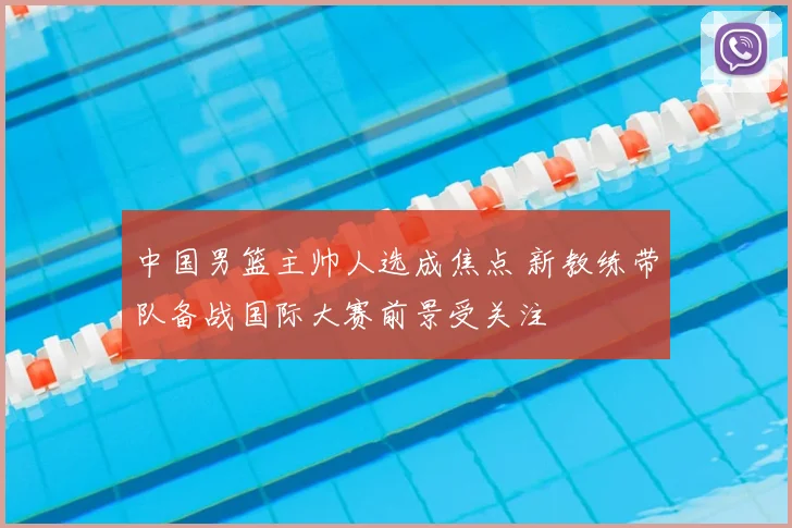 中国男篮主帅人选成焦点 新教练带队备战国际大赛前景受关注