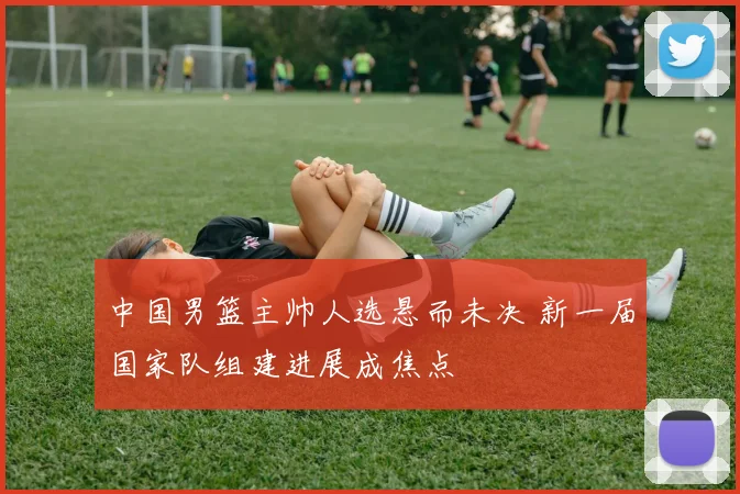 中国男篮主帅人选悬而未决 新一届国家队组建进展成焦点