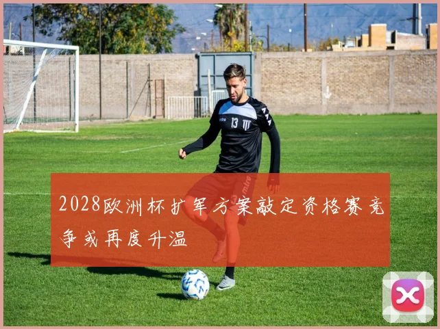 2028欧洲杯扩军方案敲定资格赛竞争或再度升温