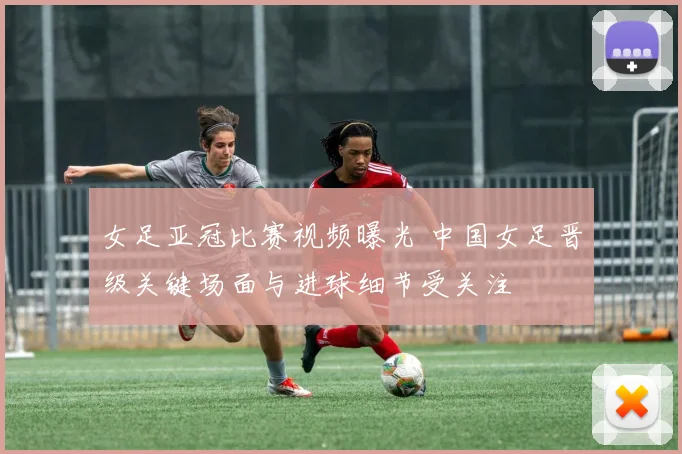 女足亚冠比赛视频曝光 中国女足晋级关键场面与进球细节受关注