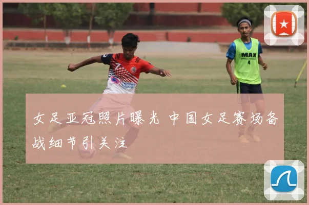 女足亚冠照片曝光 中国女足赛场备战细节引关注