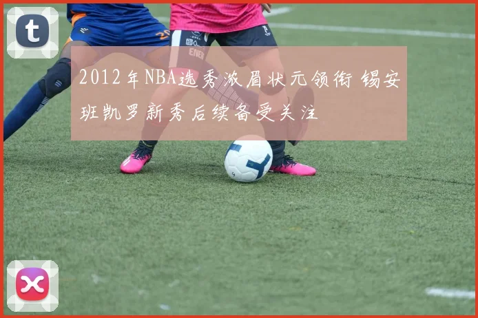 2012年NBA选秀浓眉状元领衔 锡安班凯罗新秀后续备受关注