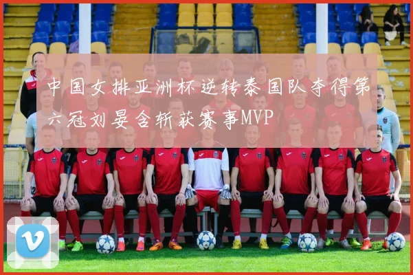 中国女排亚洲杯逆转泰国队夺得第六冠刘晏含斩获赛事MVP