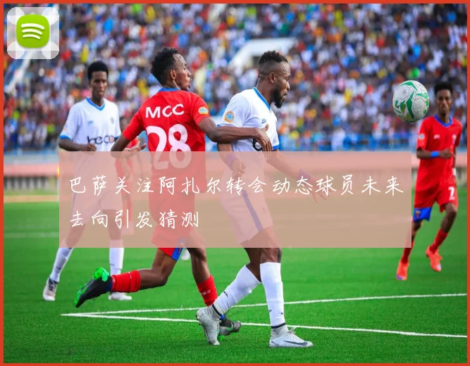 巴萨关注阿扎尔转会动态球员未来去向引发猜测