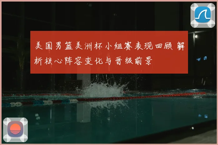 美国男篮美洲杯小组赛表现回顾 解析核心阵容变化与晋级前景