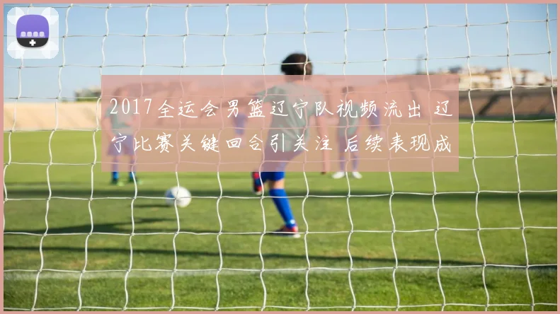 2017全运会男篮辽宁队视频流出 辽宁比赛关键回合引关注 后续表现成焦点