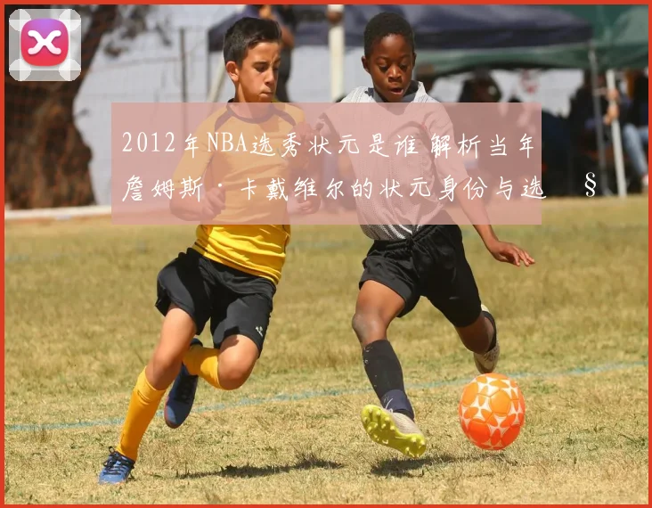 2012年NBA选秀状元是谁 解析当年詹姆斯·卡戴维尔的状元身份与选秀结果