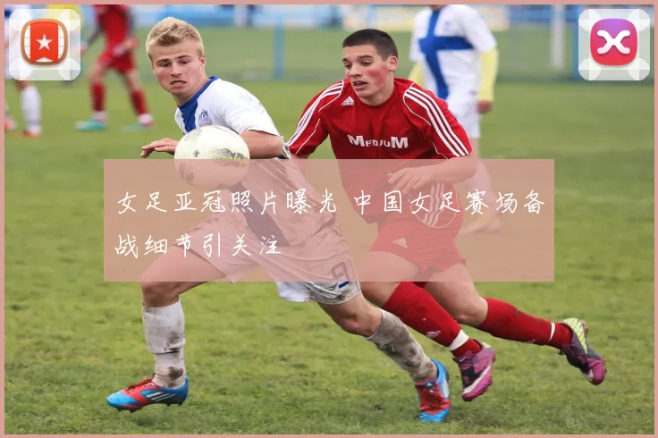 女足亚冠照片曝光 中国女足赛场备战细节引关注
