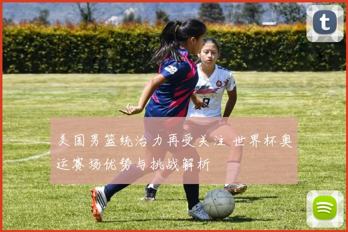 美国男篮统治力再受关注 世界杯奥运赛场优势与挑战解析