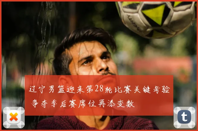 辽宁男篮迎来第28轮比赛关键考验 争夺季后赛席位再添变数