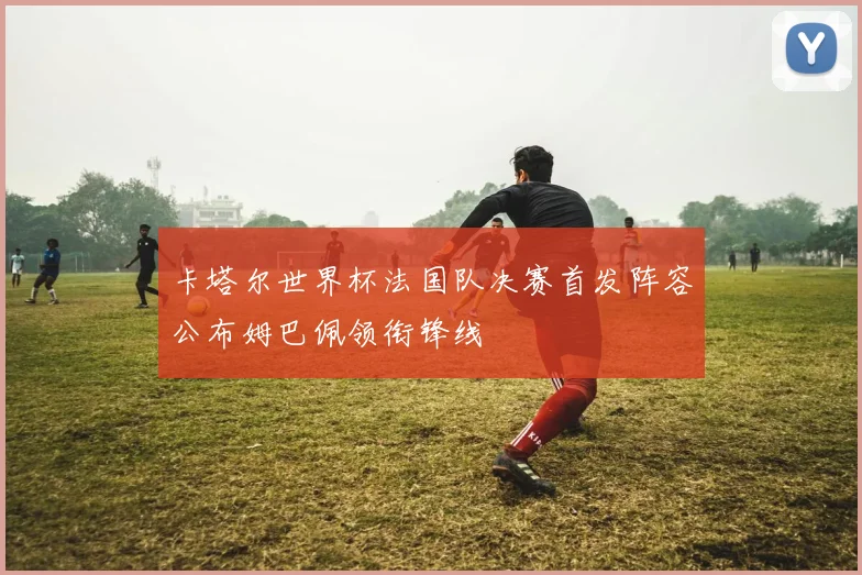 卡塔尔世界杯法国队决赛首发阵容公布姆巴佩领衔锋线