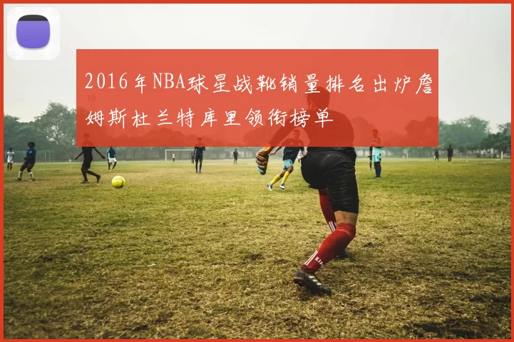 2016年NBA球星战靴销量排名出炉詹姆斯杜兰特库里领衔榜单