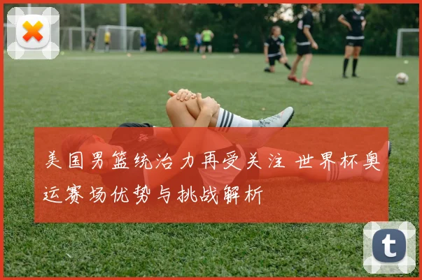 美国男篮统治力再受关注 世界杯奥运赛场优势与挑战解析