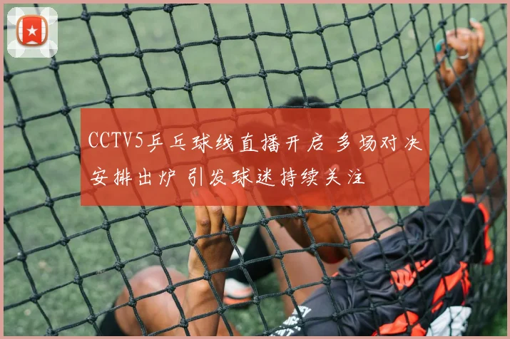 CCTV5乒乓球线直播开启 多场对决安排出炉 引发球迷持续关注