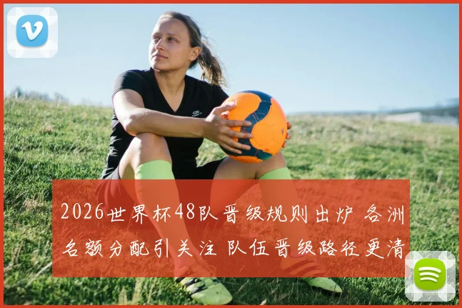 2026世界杯48队晋级规则出炉 各洲名额分配引关注 队伍晋级路径更清晰